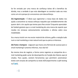 20
Se for enviado por uma marca de confiança talvez dê o benefício da
dúvida, mas a verdade é que esta abordagem se constitui cada vez mais
como um erro porque já a encaramos com desconfiança.
21) Segmentação – É óbvio que segmentar a nossa base de dados nos
ajuda a concentrar os nossos esforços naqueles que verdadeiramente vão
querer abrir e ler aquilo que temos para lhes enviar! Enquanto apreciador
de futebol gostaria que o e-mail marketing de uma marca de esporte que
recebo me enviasse exclusivamente conteúdos e ofertas sobre essa
modalidade.
Se a marca insistir em me enviar material de ciclismo, golfe e natação tudo
num e-mail marketing o mais natural será que eu perca o interesse.
22) Teste e Compare - Julgavam que havia uma fórmula de sucesso para o
email marketing? Lamento informar, mas não há!
Na mesma área de negócio, a forma como regemos as campanhas de e-
mail marketing pode variar de desempenho em função dos fatores aqui já
citados. Para ajudar, existem ferramentas que permitem automatizar
testes com ensaios de campanha ou teste A/B (experimente o split testing
no E-goi).
 