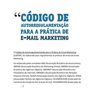 23
O Código de Autorregulamentação para a Prática de Email Marketing
(CAPEM), foi elaborado para regulamentar as práticas de envio de Email
Marketing.
Foi elaborado pelas entidades ABA (Associação Brasileira de Anunciantes),
ABEMD (Associação Brasileira de Marketing Direto), ABRADI (Associação
Brasileira das Agências Digitais), ABRANET (Associação Brasileira dos
Provedores de Internet), ABRAREC (Associação Brasileira das Relações
Empresa Cliente), AGADI (Associação Gaúcha das Agências Digitais), APADI
(Associação Paulista das Agências Digitais), FECOMÉRCIORS (Federação do
Comércio do Estado do Rio Grande do Sul), FECOMÉRCIOSP (Federação do
 