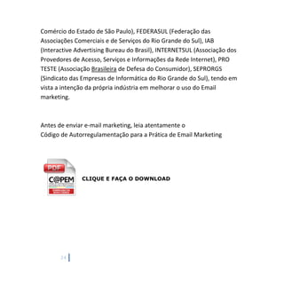 24
Comércio do Estado de São Paulo), FEDERASUL (Federação das
Associações Comerciais e de Serviços do Rio Grande do Sul), IAB
(Interactive Advertising Bureau do Brasil), INTERNETSUL (Associação dos
Provedores de Acesso, Serviços e Informações da Rede Internet), PRO
TESTE (Associação Brasileira de Defesa do Consumidor), SEPRORGS
(Sindicato das Empresas de Informática do Rio Grande do Sul), tendo em
vista a intenção da própria indústria em melhorar o uso do Email
marketing.
Antes de enviar e-mail marketing, leia atentamente o
Código de Autorregulamentação para a Prática de Email Marketing
CLIQUE E FAÇA O DOWNLOAD
 