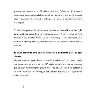 5
quando isso acontece, os ISP (Gmail, Hotmail, Yahoo, etc.) tendem a
bloquear o seu e-mail marketing para todas as outras pessoas. Pior ainda,
podem queixar-se à instituições anti-spam e colocar o seu domínio numa
lista negra!
Por isso, assegure-se de que tenha no seu site um formulário de inscrição
para e-mail marketing (crie um facilmente com o E-goi) e inclua na ficha
de inscrição de clientes da sua loja física um visto para também receberem
o e-mail marketing. Depois, envie sempre as suas comunicações só a estas
pessoas.
2) Envie conteúdo que seja interessante e pertinente para os seus
clientes
Mesmo quando você lança o e-mail marketing só a quem pediu
expressamente para receber, os ISP estão sempre atentos ao interesse
que as suas comunicações geram nas pessoas. Se elas não abrirem e
clicarem no e-mail marketing, os ISP podem filtrá-lo para o spam nos
próximos envios.
 
