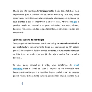6
Chama-se a isto "reatividade" (engagement) e é uma das estatísticas mais
importantes para o sucesso do seu e-mail marketing. Por isso, tente
sempre criar conteúdos que sejam realmente interessantes e úteis para os
seus clientes e que os incentivem a abrir e clicar. Através do E-goi é
possível medir os resultados e gerar relatórios: aberturas, cliques,
bounces, remoções e dados comportamentais, geográficos e sociais em
tempo real!
3) Limpe a sua lista de distribuição
Sempre que você enviar o seu e-mail marketing para e-mails desativados
ou inválidos (um comportamento típico dos spammers) os ISP podem
penalizá-lo e bloquear futuros envios. Portanto, é fundamental remover
da lista todos os endereços que já não sejam usados (os chamados
bounces).
Se não quiser removê-los à mão, uma plataforma de email
marketing eficaz é capaz de fazer a limpeza de soft bounces e hard
bounces automaticamente e também insere um link onde as pessoas
podem realizar o descadastro (optout). Quanto mais limpa a sua lista, mais
 