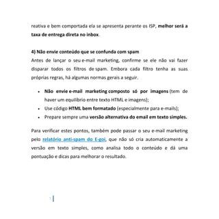 7
reativa e bem comportada ela se apresenta perante os ISP, melhor será a
taxa de entrega direta no inbox.
4) Não envie conteúdo que se confunda com spam
Antes de lançar o seu e-mail marketing, confirme se ele não vai fazer
disparar todos os filtros de spam. Embora cada filtro tenha as suas
próprias regras, há algumas normas gerais a seguir.
 Não envie e-mail marketing composto só por imagens (tem de
haver um equilíbrio entre texto HTML e imagens);
 Use código HTML bem formatado (especialmente para e-mails);
 Prepare sempre uma versão alternativa do email em texto simples.
Para verificar estes pontos, também pode passar o seu e-mail marketing
pelo relatório anti-spam do E-goi, que não só cria automaticamente a
versão em texto simples, como analisa todo o conteúdo e dá uma
pontuação e dicas para melhorar o resultado.
 