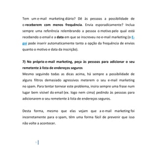 9
Tem um e-mail marketing diário? Dê às pessoas a possibilidade de
o receberem com menos frequência. Envia esporadicamente? Inclua
sempre uma referência relembrando a pessoa o motivo pelo qual está
recebendo o email e a data em que se inscreveu no e-mail marketing (o E-
goi pode inserir automaticamente tanto a opção da frequência de envios
quanto o motivo e data da inscrição).
7) No próprio e-mail marketing, peça às pessoas para adicionar o seu
remetente à lista de endereços seguros
Mesmo seguindo todas as dicas acima, há sempre a possibilidade de
alguns filtros demasiado agressivos meterem o seu e-mail marketing
no spam. Para tentar tornear este problema, insira sempre uma frase num
lugar bem visível do email (ex. logo nem cima) pedindo às pessoas para
adicionarem o seu remetente à lista de endereços seguros.
Desta forma, mesmo que elas vejam que a e-mail marketing foi
incorretamente para o spam, têm uma forma fácil de prevenir que isso
não volte a acontecer.
 