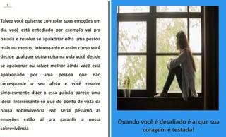 Quando você é desafiado é ai que sua
coragem é testada!
Talvez você quisesse controlar suas emoções um
dia você está entediado por exemplo vai pra
balada e resolve se apaixonar olha uma pessoa
mais ou menos interessante e assim como você
decide qualquer outra coisa na vida você decide
se apaixonar ou talvez melhor ainda você está
apaixonado por uma pessoa que não
corresponde o seu afeto e você resolve
simplesmente dizer a essa paixão parece uma
ideia interessante só que do ponto de vista da
nossa sobrevivência isso seria péssimo as
emoções estão aí pra garantir a nossa
sobrevivência
 