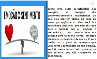 Existe uma outra característica das
emoções, as emoções são
predominantemente inconscientes ou
seja elas ocorrem abaixo da linha da
nossa percepção, e aí talvez você fica
estranhado você olha pra mim diz tudo
bem e entende que a emoção é
automática, mas quando tem um
tubarão bem na minha frente, eu estou
plenamente consciente de que eu tô com
medo, mas a partir do momento que
você tomou consciência da sua emoção,
você já passou por um outro processo do
seu cérebro, que nós chamamos de
sentimento.
ESPAÇO RESERVADO
PARA IMAGEM
 