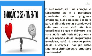 O sentimento de uma emoção, o
sentimento ele é a percepção
consciente de um programa
emocional, essa percepção é sempre
parcial afinal de contas quando você
está com medo você não tem
consciência de que o diâmetro das
suas pupilas está variando por conta
de um aspecto dessa programação
emocional, você só percebe partes
dessas alterações, por que então
fazer uma distinção entre emoção e
sentimento?
ESPAÇO RESERVADO
PARA IMAGEM
 