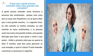 O que que a gente precisa
entender sobre essa questão das
emoções?
A gente precisa entender como funciona o
processo dos sentimentos porque uma coisa
que eu ouço com frequência e eu já quero dizer
que é uma grande mentira, é a seguinte frase:
Eu não controlo as minhas emoções, eu não
controlo os meus sentimentos; e as pessoas
usam isso como uma grande muleta, uma grande
desculpa para fazer o que quiser e sentir o que
quiser . Então a primeira coisa que eu queria te
falar: É mentira, você tem como gerenciar as
suas emoções, e qual é o lance? É você entender
o processo e o processo é o seguinte:
ESPAÇO RESERVADO
PARA IMAGEM
 