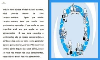 Mas se você quiser mudar os seus hábitos,
você precisa mudar os seus
comportamentos Agora pra mudar
comportamento, tem que mudar seus
sentimentos e emoções E pra mudar as suas
emoções, você tem que mudar os seus
pensamentos O que gera emoções e
sentimentos são os nossos pensamentos, a
gente precisa começar com, como gerenciar
os seus pensamentos, por que? Porque você
sente a partir daquilo que você pensa, então
se você não mexer nos seus pensamentos,
você não vai mexer nos seus sentimentos.
ESPAÇO RESERVADO
PARA IMAGEM
 