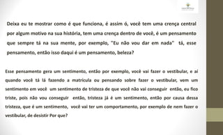 Deixa eu te mostrar como é que funciona, é assim ó, você tem uma crença central
por algum motivo na sua história, tem uma crença dentro de você, é um pensamento
que sempre tá na sua mente, por exemplo, "Eu não vou dar em nada" tá, esse
pensamento, então isso daqui é um pensamento, beleza?
Esse pensamento gera um sentimento, então por exemplo, você vai fazer o vestibular, e aí
quando você tá lá fazendo a matrícula ou pensando sobre fazer o vestibular, vem um
sentimento em você um sentimento de tristeza de que você não vai conseguir então, eu fico
triste, pois não vou conseguir então, tristeza já é um sentimento, então por causa dessa
tristeza, que é um sentimento, você vai ter um comportamento, por exemplo de nem fazer o
vestibular, de desistir Por que?
 