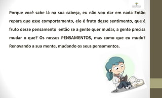 Porque você sabe lá na sua cabeça, eu não vou dar em nada Então
repara que esse comportamento, ele é fruto desse sentimento, que é
fruto desse pensamento então se a gente quer mudar, a gente precisa
mudar o que? Os nossos PENSAMENTOS, mas como que eu mudo?
Renovando a sua mente, mudando os seus pensamentos.
 