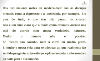 Uns dos maiores males da modernidade são as doenças
mentais, como a depressão e a ansiedade, por exemplo. E o
pior de tudo, é que elas não param de crescer.
Isso é um sinal claro que o modo como estamos vivendo não
está de acordo com nossa verdadeira natureza.
Mudar o mundo não é possível.
Ao menos não sozinho, nem a curto ou médio prazo.
E mudar a nossa vida para se adequar ao que realmente faz
sentido pragente, exige esforço e planejamento, e não acontece
danoiteparaodiatambém.
 