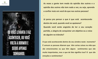 As vezes a gente tem medo da opinião dos outros e a
opinião dos outros não tem nada a ver, ou seja, aprenda
a confiar mais em você do que nas outras pessoas!
.
Já parou pra pensar o que é que está acontecendo
dentro de você, quando você se apaixona?
Quando você sente angústia de ter o seu coração
partido, a alegria de conquistar um objetivo ou a raiva
de alguém no trânsito?
O que está acontecendo dentro do seu cérebro neste momento?
É comum as pessoas dizerem que têm certas coisas na vida que
são emocionantes ou que têm alguns sentimentos que são
muito importantes, mas o que de fato significa isso? O que são
emoções e sentimentos?
 