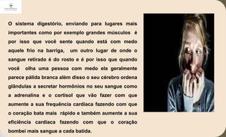 O sistema digestório, enviando para lugares mais
importantes como por exemplo grandes músculos é
por isso que você sente quando está com medo
aquele frio na barriga, um outro lugar de onde o
sangue retirado é do rosto e é por isso que quando
você olha uma pessoa com medo ela geralmente
parece pálida branca além disso o seu cérebro ordena
glândulas a secretar hormônios no seu sangue como
a adrenalina e o cortisol que vão fazer com que
aumente a sua frequência cardíaca fazendo com que
o coração bata mais rápido e também aumente a sua
eficiência cardíaca fazendo com que o coração
bombei mais sangue a cada batida.
 