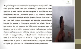 Eu gostaria agora que você imaginasse a seguinte situação: Você está
numa praia no caribe, uma praia paradisíaca, é primavera, o sol tá
agradável e você resolve dar um mergulho lá no fundo do mar
mergulhando, vem um cardume de peixes na sua direção e do meio
desse cardume de peixes de repente saiu um tubarão branco, cara a
cara com você, é muito interessante o que acontece no seu cérebro,
quando ele registra a informação tubarão, seu cérebro inicia a
coordenação de um programa de ações muito complexos que vai
recrutar o seu corpo inteiro para uma série de mudanças, suas pupilas
dilatam, sua boca seca, seu estômago altera o seu funcionamento seu
intestino para de peri saltar, se você estiver com o intestino cheio você
solta, é o famoso caguei de medo o sangue do seu corpo é
redirecionado, os vasos se comprimem dilatam, o sangue é desviado
de lugares que agora não são tão importantes, como por exemplo:
 