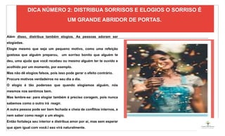 04
Além disso, distribua também elogios. As pessoas adoram ser
elogiadas.
Elogie mesmo que seja um pequeno motivo, como uma refeição
gostosa que alguém preparou, um sorriso bonito que alguém te
deu, uma ajuda que você recebeu ou mesmo alguém ter te ouvido e
acolhido por um momento, por exemplo.
Mas não dê elogios falsos, pois isso pode gerar o efeito contrário.
Procure motivos verdadeiros no seu dia a dia.
O elogio é tão poderoso que quando elogiamos alguém, nós
mesmos nos sentimos bem.
Mas lembre-se: para elogiar também é preciso coragem, pois nunca
sabemos como o outro irá reagir.
A outra pessoa pode ser bem fechada e cheia de conflitos internos, e
nem saber como reagir a um elogio.
Então fortaleça seu interior e distribua amor por aí, mas sem esperar
que ajam igual com você.I sso virá naturalmente.
DICA NÚMERO 2: DISTRIBUA SORRISOS E ELOGIOS O SORRISO É
UM GRANDE ABRIDOR DE PORTAS.
ESPAÇO RESERVADO
PARA IMAGEM
 