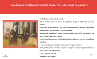 03
Você não quer sofrer, não é verdade?
Mas é incrível como nós temos a capacidade de gerar sofrimento para nós
mesmos.
Como diz o próprio Augusto Cury, quem cobra demais de si mesmo, autossabota
sua felicidade, seu bem-estar e sua tranquilidade.
Quanto mais pressão você coloca em cima de você, mais difícil será de você ser
feliz.Por duas razões bem simples.
Em primeiro lugar, porque você terá que alcançar algo para ter uma sensação de
felicidade.
E essa sensação passa rápido assim que você conquistar aquilo.
Então, terá que criar uma nova pressão e lutar para conquistar aquele objetivo e
sentir aquela sensação de novo.
E isso é um ciclo sem fim.
Você nunca vive em paz.
DICA NÚMERO 3: NÃO COBRE DEMAIS DOS OUTROS, NEM COBRE DEMAIS DE SI.
ESPAÇO RESERVADO
PARA IMAGEM
 