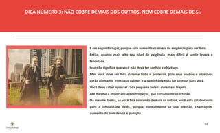 03
E em segundo lugar, porque isso aumenta os níveis de exigência para ser feliz.
Então, quanto mais alto seu nível de exigência, mais difícil é sentir leveza e
felicidade.
Isso não significa que você não deva ter sonhos e objetivos.
Mas você deve ser feliz durante todo o processo, pois seus sonhos e objetivos
estão alinhados com seus valores e a caminhada toda faz sentido para você.
Você deve saber apreciar cada pequena beleza durante o trajeto.
Até mesmo a importância dos tropeços, que certamente ocorrerão.
Da mesma forma, se você fica cobrando demais os outros, você está colaborando
para a infelicidade deles, porque normalmente se usa pressão, chantagem,
aumento de tom de voz e punição.
DICA NÚMERO 3: NÃO COBRE DEMAIS DOS OUTROS, NEM COBRE DEMAIS DE SI.
ESPAÇO RESERVADO
PARA IMAGEM
 