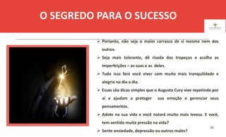 03
O SEGREDO PARA O SUCESSO
.
 Portanto, não seja o maior carrasco de si mesmo nem dos
outros.
 Seja mais tolerante, dê risada dos tropeços e acolha as
imperfeições – as suas e as deles.
 Tudo isso fará você viver com muito mais tranquilidade e
alegria no dia a dia.
 Essas são dicas simples que o Augusto Cury vive repetindo por
aí e ajudam a proteger sua emoção e gerenciar seus
pensamentos.
 Adote na sua vida e você notará muito mais leveza. E você,
tem sentido muita pressão na vida?
 Sente ansiedade, depressão ou outros males?
ESPAÇO RESERVADO
PARA IMAGEM
 