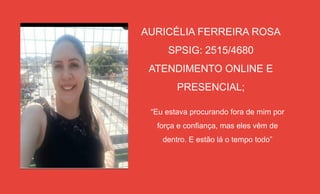 AURICÉLIA FERREIRA ROSA
SPSIG: 2515/4680
ATENDIMENTO ONLINE E
PRESENCIAL;
“Eu estava procurando fora de mim por
força e confiança, mas eles vêm de
dentro. E estão lá o tempo todo”
 