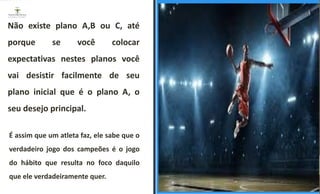 Não existe plano A,B ou C, até
porque se você colocar
expectativas nestes planos você
vai desistir facilmente de seu
plano inicial que é o plano A, o
seu desejo principal.
É assim que um atleta faz, ele sabe que o
verdadeiro jogo dos campeões é o jogo
do hábito que resulta no foco daquilo
que ele verdadeiramente quer.
ESPAÇO RESERVADO
PARA IMAGEM
 