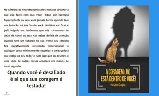 Quando você é desafiado
é ai que sua coragem é
testada!
No cérebro os neurotransmissores motivar circuitaria
que vão fazer com que você fique por exemplo
hipervigilante ou seja você jamais dorme quando tem
um tubarão na sua frente você também vai ficar e
pelo folgado um fenômeno que nós chamamos de
visão de túnel ou seja não existe déficit de atenção
quando tem um tubarão na sua frente seu cérebro
fica negativamente enviesado, hipersensível a
qualquer coisa minimamente negativa e ameaçadora
que esteja ao seu redor e tudo isso que eu descrevi e
uma série de outras coisas acontece em menos de
meio segundo.
ESPAÇO RESERVADO
PARA IMAGEM
 