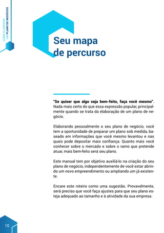 COMO
ELABORAR
UM
PLANO
DE
NEGÓCIOS
10
“Se quiser que algo seja bem-feito, faça você mesmo”.
Nada mais certo do que essa expressão popular, principal-
mente quando se trata da elaboração de um plano de ne-
gócio.
Elaborando pessoalmente o seu plano de negócio, você
tem a oportunidade de preparar um plano sob medida, ba-
seado em informações que você mesmo levantou e nas
quais pode depositar mais confiança. Quanto mais você
conhecer sobre o mercado e sobre o ramo que pretende
atuar, mais bem-feito será seu plano.
Este manual tem por objetivo auxiliá-lo na criação do seu
plano de negócio, independentemente de você estar abrin-
do um novo empreendimento ou ampliando um já existen-
te.
Encare este roteiro como uma sugestão. Provavelmente,
será preciso que você faça ajustes para que seu plano es-
teja adequado ao tamanho e à atividade da sua empresa.
Seu mapa
de percurso
 
