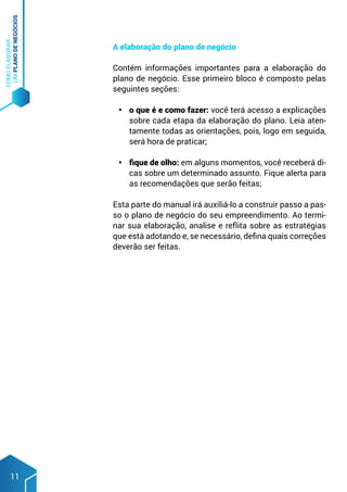 COMO
ELABORAR
UM
PLANO
DE
NEGÓCIOS
11
A elaboração do plano de negócio
Contém informações importantes para a elaboração do
plano de negócio. Esse primeiro bloco é composto pelas
seguintes seções:
•	 o que é e como fazer: você terá acesso a explicações
sobre cada etapa da elaboração do plano. Leia aten-
tamente todas as orientações, pois, logo em seguida,
será hora de praticar;
•	 fique de olho: em alguns momentos, você receberá di-
cas sobre um determinado assunto. Fique alerta para
as recomendações que serão feitas;
Esta parte do manual irá auxiliá-lo a construir passo a pas-
so o plano de negócio do seu empreendimento. Ao termi-
nar sua elaboração, analise e reflita sobre as estratégias
que está adotando e, se necessário, defina quais correções
deverão ser feitas.
 