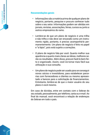 COMO
ELABORAR
UM
PLANO
DE
NEGÓCIOS
12
Recomendações gerais
•	 Informações são a matéria-prima de qualquer plano de
negócio, portanto, pesquise e procure conhecer tudo
sobre o seu setor. Informações podem ser obtidas em
jornais, revistas, associações, feiras, cursos ou junto a
outros empresários do ramo.
•	 Lembre-se de que um plano de negócio é uma trilha
e não trilho e não deve ser encarado como um instru-
mento rígido, portanto, é preciso acompanhá-lo per-
manentemente. Um plano de negócio é feito no papel
e “a lápis”, pois está sujeito a correções.
•	 O plano de negócio fala por você. Quanto melhor sua
aparência e quanto mais claras as ideias, melhores se-
rão os resultados. Além disso, procure fazê-lo bem-fei-
to e organizado. Assim, você irá tornar mais fácil sua
utilização e sua consulta.
•	 Um plano de negócio pode ser usado para se conseguir
novos sócios e investidores, para estabelecer parce-
rias com fornecedores e clientes ou mesmo apresen-
tado a bancos para a solicitação de financiamentos.
Entretanto, lembre-se de que o maior usuário do seu
plano é você mesmo.
Em caso de dúvidas, entre em contato com o Sebrae do
seu estado, pessoalmente, por telefone, carta ou e-mail. Ao
final do manual, você encontrará a relação de endereços
do Sebrae em todo o país.
 