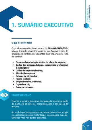 COMO
ELABORAR
UM
PLANO
DE
NEGÓCIOS
14
O que é e como fazer
O sumário executivo é um resumo do PLANO DE NEGÓCIO.
Não se trata de uma introdução ou justificativa e, sim, de
um sumário contendo seus pontos mais importantes. Nele
irá constar:
•	 Resumo dos principais pontos do plano de negócio;
•	 Dados dos empreendedores, experiência profissional
e atribuições;
•	 Dados do empreendimento;
•	 Missão da empresa;
•	 Setores de atividades;
•	 Forma jurídica;
•	 Enquadramento tributário;
•	 Capital social;
•	 Fonte de recursos.
Fique de olho
Embora o sumário executivo compreenda a primeira parte
do plano, ele só deve ser elaborado após a conclusão do
mesmo.
Ao ser lido por interessados, ele deverá deixar clara a ideia
e a viabilidade de sua implantação. Informações mais de-
talhadas virão nas partes seguintes.
1. Sumário Executivo
 
