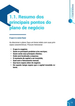 COMO
ELABORAR
UM
PLANO
DE
NEGÓCIOS
15
O que é e como fazer
Ao descrever o plano, faça um breve relato com suas prin-
cipais características. Procure mencionar:
•	 O que é o negócio;
•	 Quais os principais produtos e/ou serviços;
•	 Quem serão seus principais clientes;
•	 Onde será localizada a empresa;
•	 O montante de capital a ser investido;
•	 Qual será o faturamento mensal;
•	 Que lucro espera obter do negócio;
•	 Em quanto tempo espera que o capital investido re-
torne.
1.1. Resumo dos
principais pontos do
plano de negócio
 