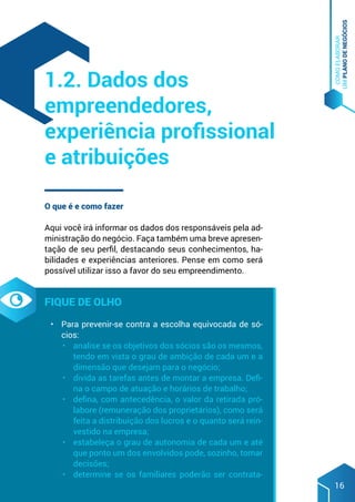 COMO
ELABORAR
UM
PLANO
DE
NEGÓCIOS
16
O que é e como fazer
Aqui você irá informar os dados dos responsáveis pela ad-
ministração do negócio. Faça também uma breve apresen-
tação de seu perfil, destacando seus conhecimentos, ha-
bilidades e experiências anteriores. Pense em como será
possível utilizar isso a favor do seu empreendimento.
Fique de olho
•	 Para prevenir-se contra a escolha equivocada de só-
cios:
•	 analise se os objetivos dos sócios são os mesmos,
tendo em vista o grau de ambição de cada um e a
dimensão que desejam para o negócio;
•	 divida as tarefas antes de montar a empresa. Defi-
na o campo de atuação e horários de trabalho;
•	 defina, com antecedência, o valor da retirada pró-
labore (remuneração dos proprietários), como será
feita a distribuição dos lucros e o quanto será rein-
vestido na empresa;
•	 estabeleça o grau de autonomia de cada um e até
que ponto um dos envolvidos pode, sozinho, tomar
decisões;
•	 determine se os familiares poderão ser contrata-
1.2. Dados dos
empreendedores,
experiência profissional
e atribuições
 