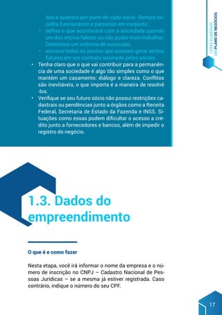 COMO
ELABORAR
UM
PLANO
DE
NEGÓCIOS
17
dos e quantos por parte de cada sócio. Sempre es-
colha funcionários e parceiros em conjunto;
•	 defina o que acontecerá com a sociedade quando
um dos sócios falecer ou não puder mais trabalhar.
Determine um sistema de sucessão;
•	 escreva todos os pontos que possam gerar atritos
futuros em um contrato assinado pelos sócios.
•	 Tenha claro que o que vai contribuir para a permanên-
cia de uma sociedade é algo tão simples como o que
mantém um casamento: diálogo e clareza. Conflitos
são inevitáveis, o que importa é a maneira de resolvê
-los.
•	 Verifique se seu futuro sócio não possui restrições ca-
dastrais ou pendências junto a órgãos como a Receita
Federal, Secretaria de Estado da Fazenda e INSS. Si-
tuações como essas podem dificultar o acesso a cré-
dito junto a fornecedores e bancos, além de impedir o
registro do negócio.
O que é e como fazer
Nesta etapa, você irá informar o nome da empresa e o nú-
mero de inscrição no CNPJ – Cadastro Nacional de Pes-
soas Jurídicas – se a mesma já estiver registrada. Caso
contrário, indique o número do seu CPF.
1.3. Dados do
empreendimento
 