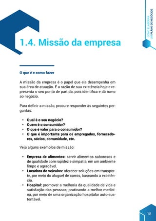 COMO
ELABORAR
UM
PLANO
DE
NEGÓCIOS
18
O que é e como fazer
A missão da empresa é o papel que ela desempenha em
sua área de atuação. É a razão de sua existência hoje e re-
presenta o seu ponto de partida, pois identifica e dá rumo
ao negócio.
Para definir a missão, procure responder às seguintes per-
guntas:
•	 Qual é o seu negócio?
•	 Quem é o consumidor?
•	 O que é valor para o consumidor?
•	 O que é importante para os empregados, fornecedo-
res, sócios, comunidade, etc.
Veja alguns exemplos de missão:
•	 Empresa de alimentos: servir alimentos saborosos e
de qualidade com rapidez e simpatia, em um ambiente
limpo e agradável.
•	 Locadora de veículos: oferecer soluções em transpor-
te, por meio do aluguel de carros, buscando a excelên-
cia.
•	 Hospital: promover a melhoria da qualidade de vida e
satisfação das pessoas, praticando a melhor medici-
na, por meio de uma organização hospitalar auto-sus-
tentável.
1.4. Missão da empresa
 
