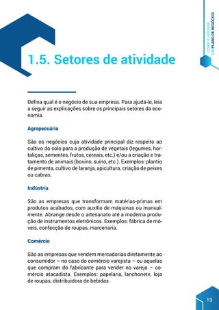 COMO
ELABORAR
UM
PLANO
DE
NEGÓCIOS
19
Defina qual é o negócio de sua empresa. Para ajudá-lo, leia
a seguir as explicações sobre os principais setores da eco-
nomia.
Agropecuária
São os negócios cuja atividade principal diz respeito ao
cultivo do solo para a produção de vegetais (legumes, hor-
taliças, sementes, frutos, cereais, etc.) e/ou a criação e tra-
tamento de animais (bovino, suíno, etc.). Exemplos: plantio
de pimenta, cultivo de laranja, apicultura, criação de peixes
ou cabras.
Indústria
São as empresas que transformam matérias-primas em
produtos acabados, com auxílio de máquinas ou manual-
mente. Abrange desde o artesanato até a moderna produ-
ção de instrumentos eletrônicos. Exemplos: fábrica de mó-
veis, confecção de roupas, marcenaria.
Comércio
São as empresas que vendem mercadorias diretamente ao
consumidor – no caso do comércio varejista – ou aquelas
que compram do fabricante para vender no varejo – co-
mércio atacadista. Exemplos: papelaria, lanchonete, loja
de roupas, distribuidora de bebidas.
1.5. Setores de atividade
 