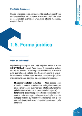 COMO
ELABORAR
UM
PLANO
DE
NEGÓCIOS
20
Prestação de serviços
São as empresas cujas atividades não resultam na entrega
de mercadorias e, sim, no oferecimento do próprio trabalho
ao consumidor. Exemplos: lavanderia, oficina mecânica,
escola infantil.
O que é e como fazer
O primeiro passo para que uma empresa exista é a sua
CONSTITUIÇÃO formal. Para tanto, é necessário definir
sua forma jurídica. A forma jurídica determina a maneira
pela qual ela será tratada pela lei, assim como o seu re-
lacionamento jurídico com terceiros. As formas jurídicas
mais comuns para as micro e pequenas empresas são:
•	 Microempreendedor Individual – MEI: pessoa que
trabalha por conta própria e que se legaliza como pe-
queno empresário. Sua inscrição é feita gratuitamente
pela internet (www.portaldoempreendedor.gov.br).
•	 Empresário Individual: pessoa física que exerce ativi-
dade econômica organizada para a produção ou a cir-
culação de bens ou de serviços. Responde com o seu
patrimônio pessoal pelas obrigações contraídas pela
empresa.
1.6. Forma jurídica
 