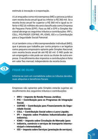 COMO
ELABORAR
UM
PLANO
DE
NEGÓCIOS
22
estímulo à inovação e à exportação.
A Lei enquadra como microempresa (ME) a pessoa jurídica
com receita bruta anual igual ou inferior a R$ 360 mil. Se a
receita bruta anual for superior a R$ 360 mil e igual ou in-
ferior é R$ 3,6 milhões ela será classificada como Empresa
de Pequeno Porte (EPP). Para as ME e EPP, o Simples Na-
cional abrange os seguintes tributos e contribuições: IRPJ,
CSLL, PIS/PASEP, COFINS, IPI, ICMS, ISS e a Contribuição
para a Seguridade Social Patronal.
A Lei também criou o Microempreendedor Individual (MEI),
que é pessoa que trabalha por conta própria e se legaliza
como pequeno empresário optante pelo Simples Nacional,
com receita bruta anual de até R$ 60 mil. O MEI pode ter
um empregado e não pode ser sócio ou titular de outra em-
presa. O recolhimento dos impostos e contribuições é feito
em valor fixo mensal, independente da receita bruta.
Fique de olho
Informe-se com um contabilista sobre os tributos devidos,
suas alíquotas e benefícios fiscais.
Empresas não optantes pelo Simples estarão sujeitas ao
recolhimento dos seguintes tributos e contribuições:
•	 IRPJ – Imposto de Renda Pessoa Jurídica;
•	 PIS – Contribuição para os Programas de Integração
Social;
•	 COFINS – Contribuição para Financiamento da Segu-
ridade Social;
•	 CSLL – Contribuição Social sobre o Lucro Líquido;
•	 IPI – Imposto sobre Produtos Industrializados (para
indústria);
•	 ICMS – Imposto sobre Circulação de Mercado (para
•	 indústria, comércio e serviços de transporte intermu-
nicipal e interestadual);
•	 ISS – Imposto sobre Serviços (prestação de serviços).
 