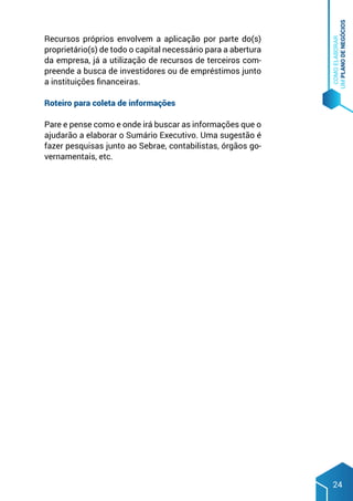COMO
ELABORAR
UM
PLANO
DE
NEGÓCIOS
24
Recursos próprios envolvem a aplicação por parte do(s)
proprietário(s) de todo o capital necessário para a abertura
da empresa, já a utilização de recursos de terceiros com-
preende a busca de investidores ou de empréstimos junto
a instituições financeiras.
Roteiro para coleta de informações
Pare e pense como e onde irá buscar as informações que o
ajudarão a elaborar o Sumário Executivo. Uma sugestão é
fazer pesquisas junto ao Sebrae, contabilistas, órgãos go-
vernamentais, etc.
 
