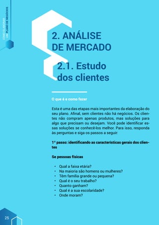 COMO
ELABORAR
UM
PLANO
DE
NEGÓCIOS
25
O que é e como fazer
Esta é uma das etapas mais importantes da elaboração do
seu plano. Afinal, sem clientes não há negócios. Os clien-
tes não compram apenas produtos, mas soluções para
algo que precisam ou desejam. Você pode identificar es-
sas soluções se conhecê-los melhor. Para isso, responda
às perguntas e siga os passos a seguir:
1º passo: identificando as características gerais dos clien-
tes
Se pessoas físicas
•	 Qual a faixa etária?
•	 Na maioria são homens ou mulheres?
•	 Têm família grande ou pequena?
•	 Qual é o seu trabalho?
•	 Quanto ganham?
•	 Qual é a sua escolaridade?
•	 Onde moram?
2. Análise
de mercado
2.1. Estudo
dos clientes
 