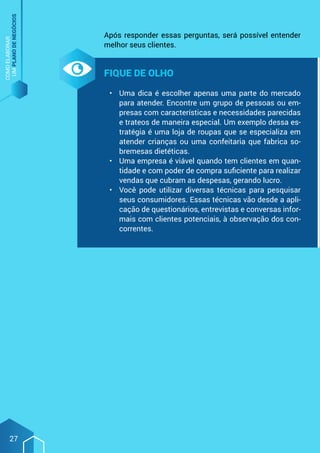 COMO
ELABORAR
UM
PLANO
DE
NEGÓCIOS
27
Após responder essas perguntas, será possível entender
melhor seus clientes.
Fique de olho
•	 Uma dica é escolher apenas uma parte do mercado
para atender. Encontre um grupo de pessoas ou em-
presas com características e necessidades parecidas
e trateos de maneira especial. Um exemplo dessa es-
tratégia é uma loja de roupas que se especializa em
atender crianças ou uma confeitaria que fabrica so-
bremesas dietéticas.
•	 Uma empresa é viável quando tem clientes em quan-
tidade e com poder de compra suficiente para realizar
vendas que cubram as despesas, gerando lucro.
•	 Você pode utilizar diversas técnicas para pesquisar
seus consumidores. Essas técnicas vão desde a apli-
cação de questionários, entrevistas e conversas infor-
mais com clientes potenciais, à observação dos con-
correntes.
 