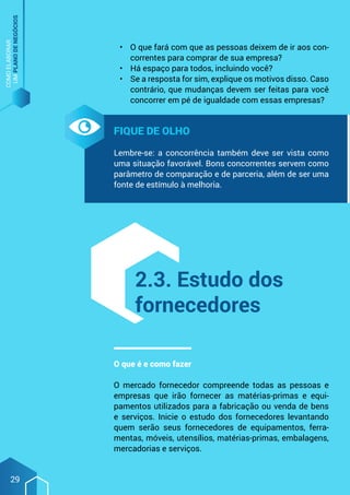 COMO
ELABORAR
UM
PLANO
DE
NEGÓCIOS
29
•	 O que fará com que as pessoas deixem de ir aos con-
correntes para comprar de sua empresa?
•	 Há espaço para todos, incluindo você?
•	 Se a resposta for sim, explique os motivos disso. Caso
contrário, que mudanças devem ser feitas para você
concorrer em pé de igualdade com essas empresas?
Fique de olho
Lembre-se: a concorrência também deve ser vista como
uma situação favorável. Bons concorrentes servem como
parâmetro de comparação e de parceria, além de ser uma
fonte de estímulo à melhoria.
2.3. Estudo dos
fornecedores
O que é e como fazer
O mercado fornecedor compreende todas as pessoas e
empresas que irão fornecer as matérias-primas e equi-
pamentos utilizados para a fabricação ou venda de bens
e serviços. Inicie o estudo dos fornecedores levantando
quem serão seus fornecedores de equipamentos, ferra-
mentas, móveis, utensílios, matérias-primas, embalagens,
mercadorias e serviços.
 
