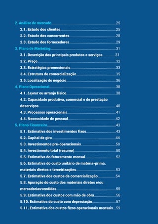 2. Análise de mercado.................................................................25
2.1. Estudo dos clientes........................................................25
2.2. Estudo dos concorrentes...............................................28
2.3. Estudo dos fornecedores...............................................29
3. Plano de Marketing..................................................................31
3.1. Descrição dos principais produtos e serviços.............31
3.2. Preço...............................................................................32
3.3. Estratégias promocionais..............................................33
3.4. Estrutura de comercialização........................................35
3.5. Localização do negócio..................................................36
4. Plano Operacional...................................................................38
4.1. Layout ou arranjo físico..................................................38
4.2. Capacidade produtiva, comercial e de prestação
deserviços..............................................................................40
4.3. Processos operacionais.................................................41
4.4. Necessidade de pessoal................................................42
5. Plano Financeiro.....................................................................43
5.1. Estimativa dos investimentos fixos..............................43
5.2. Capital de giro................................................................44
5.3. Investimentos pré-operacionais...................................50
5.4. Investimento total (resumo)..........................................50
5.5. Estimativa do faturamento mensal...............................52
5.6. Estimativa do custo unitário de matéria-prima,
materiais diretos e terceirizações........................................53
5.7. Estimativa dos custos de comercialização..................54
5.8. Apuração do custo dos materiais diretos e/ou
mercadoriasvendidas............................................................55
5.9. Estimativa dos custos com mão de obra......................56
5.10. Estimativa do custo com depreciação........................57
5.11. Estimativa dos custos fixos operacionais mensais...59
 