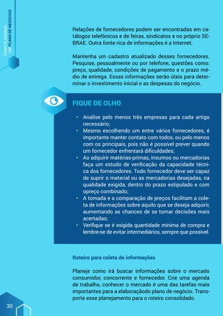 COMO
ELABORAR
UM
PLANO
DE
NEGÓCIOS
30
Relações de fornecedores podem ser encontradas em ca-
tálogos telefônicos e de feiras, sindicatos e no próprio SE-
BRAE. Outra fonte rica de informações é a Internet.
Mantenha um cadastro atualizado desses fornecedores.
Pesquise, pessoalmente ou por telefone, questões como:
preço, qualidade, condições de pagamento e o prazo mé-
dio de entrega. Essas informações serão úteis para deter-
minar o investimento inicial e as despesas do negócio.
Fique de olho
•	 Analise pelo menos três empresas para cada artigo
necessário;
•	 Mesmo escolhendo um entre vários fornecedores, é
importante manter contato com todos, ou pelo menos
com os principais, pois não é possível prever quando
um fornecedor enfrentará dificuldades;
•	 Ao adquirir matérias-primas, insumos ou mercadorias
faça um estudo de verificação da capacidade técni-
ca dos fornecedores. Todo fornecedor deve ser capaz
de suprir o material ou as mercadorias desejadas, na
qualidade exigida, dentro do prazo estipulado e com
opreço combinado;
•	 A tomada e a comparação de preços facilitam a cole-
ta de informações sobre aquilo que se deseja adquirir,
aumentando as chances de se tomar decisões mais
acertadas;
•	 Verifique se é exigida quantidade mínima de compra e
lembre-se de evitar intermediários, sempre que possível.
Roteiro para coleta de informações
Planeje como irá buscar informações sobre o mercado
consumidor, concorrente e fornecedor. Crie uma agenda
de trabalho, conhecer o mercado é uma das tarefas mais
importantes para a elaboraçãodo plano de negócio. Trans-
porte esse planejamento para o roteiro consolidado.
 