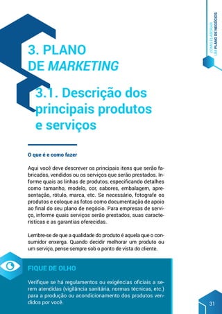 COMO
ELABORAR
UM
PLANO
DE
NEGÓCIOS
31
O que é e como fazer
Aqui você deve descrever os principais itens que serão fa-
bricados, vendidos ou os serviços que serão prestados. In-
forme quais as linhas de produtos, especificando detalhes
como tamanho, modelo, cor, sabores, embalagem, apre-
sentação, rótulo, marca, etc. Se necessário, fotografe os
produtos e coloque as fotos como documentação de apoio
ao final do seu plano de negócio. Para empresas de servi-
ço, informe quais serviços serão prestados, suas caracte-
rísticas e as garantias oferecidas.
Lembre-se de que a qualidade do produto é aquela que o con-
sumidor enxerga. Quando decidir melhorar um produto ou
um serviço, pense sempre sob o ponto de vista do cliente.
Fique de olho
Verifique se há regulamentos ou exigências oficiais a se-
rem atendidas (vigilância sanitária, normas técnicas, etc.)
para a produção ou acondicionamento dos produtos ven-
didos por você.
3. Plano
de marketing
3.1. Descrição dos
principais produtos
e serviços
 