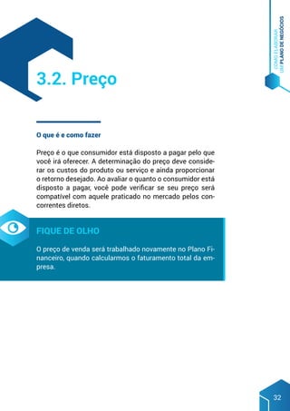 COMO
ELABORAR
UM
PLANO
DE
NEGÓCIOS
32
O que é e como fazer
Preço é o que consumidor está disposto a pagar pelo que
você irá oferecer. A determinação do preço deve conside-
rar os custos do produto ou serviço e ainda proporcionar
o retorno desejado. Ao avaliar o quanto o consumidor está
disposto a pagar, você pode verificar se seu preço será
compatível com aquele praticado no mercado pelos con-
correntes diretos.
Fique de olho
O preço de venda será trabalhado novamente no Plano Fi-
nanceiro, quando calcularmos o faturamento total da em-
presa.
3.2. Preço
 