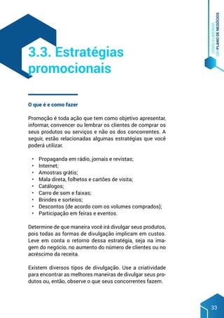 COMO
ELABORAR
UM
PLANO
DE
NEGÓCIOS
33
O que é e como fazer
Promoção é toda ação que tem como objetivo apresentar,
informar, convencer ou lembrar os clientes de comprar os
seus produtos ou serviços e não os dos concorrentes. A
seguir, estão relacionadas algumas estratégias que você
poderá utilizar.
•	 Propaganda em rádio, jornais e revistas;
•	 Internet;
•	 Amostras grátis;
•	 Mala direta, folhetos e cartões de visita;
•	 Catálogos;
•	 Carro de som e faixas;
•	 Brindes e sorteios;
•	 Descontos (de acordo com os volumes comprados);
•	 Participação em feiras e eventos.
Determine de que maneira você irá divulgar seus produtos,
pois todas as formas de divulgação implicam em custos.
Leve em conta o retorno dessa estratégia, seja na ima-
gem do negócio, no aumento do número de clientes ou no
acréscimo da receita.
Existem diversos tipos de divulgação. Use a criatividade
para encontrar as melhores maneiras de divulgar seus pro-
dutos ou, então, observe o que seus concorrentes fazem.
3.3. Estratégias
promocionais
 