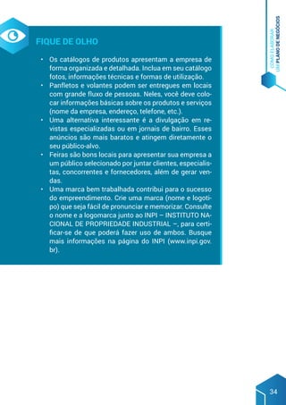COMO
ELABORAR
UM
PLANO
DE
NEGÓCIOS
34
Fique de olho
•	 Os catálogos de produtos apresentam a empresa de
forma organizada e detalhada. Inclua em seu catálogo
fotos, informações técnicas e formas de utilização.
•	 Panfletos e volantes podem ser entregues em locais
com grande fluxo de pessoas. Neles, você deve colo-
car informações básicas sobre os produtos e serviços
(nome da empresa, endereço, telefone, etc.).
•	 Uma alternativa interessante é a divulgação em re-
vistas especializadas ou em jornais de bairro. Esses
anúncios são mais baratos e atingem diretamente o
seu público-alvo.
•	 Feiras são bons locais para apresentar sua empresa a
um público selecionado por juntar clientes, especialis-
tas, concorrentes e fornecedores, além de gerar ven-
das.
•	 Uma marca bem trabalhada contribui para o sucesso
do empreendimento. Crie uma marca (nome e logoti-
po) que seja fácil de pronunciar e memorizar. Consulte
o nome e a logomarca junto ao INPI – INSTITUTO NA-
CIONAL DE PROPRIEDADE INDUSTRIAL –, para certi-
ficar-se de que poderá fazer uso de ambos. Busque
mais informações na página do INPI (www.inpi.gov.
br).
 