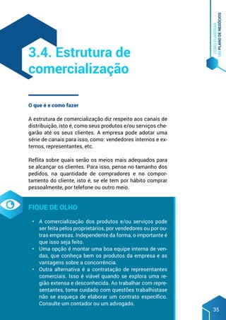 COMO
ELABORAR
UM
PLANO
DE
NEGÓCIOS
35
O que é e como fazer
A estrutura de comercialização diz respeito aos canais de
distribuição, isto é, como seus produtos e/ou serviços che-
garão até os seus clientes. A empresa pode adotar uma
série de canais para isso, como: vendedores internos e ex-
ternos, representantes, etc.
Reflita sobre quais serão os meios mais adequados para
se alcançar os clientes. Para isso, pense no tamanho dos
pedidos, na quantidade de compradores e no compor-
tamento do cliente, isto é, se ele tem por hábito comprar
pessoalmente, por telefone ou outro meio.
Fique de olho
•	 A comercialização dos produtos e/ou serviços pode
ser feita pelos proprietários, por vendedores ou por ou-
tras empresas. Independente da forma, o importante é
que isso seja feito.
•	 Uma opção é montar uma boa equipe interna de ven-
das, que conheça bem os produtos da empresa e as
vantagens sobre a concorrência.
•	 Outra alternativa é a contratação de representantes
comerciais. Isso é viável quando se explora uma re-
gião extensa e desconhecida. Ao trabalhar com repre-
sentantes, tome cuidado com questões trabalhistase
não se esqueça de elaborar um contrato específico.
Consulte um contador ou um advogado.
3.4. Estrutura de
comercialização
 