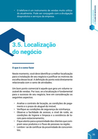 COMO
ELABORAR
UM
PLANO
DE
NEGÓCIOS
36
•	 O telefone é um instrumento de vendas muito utiliza-
do atualmente. Pode ser conjugado com a divulgação
dosprodutos e serviços da empresa.
O que é e como fazer
Neste momento, você deve identificar a melhor localização
para a instalação de seu negócio e justificar os motivos da
escolha desse local. A definição do ponto está diretamente
relacionada com o ramo de atividades.
Um bom ponto comercial é aquele que gera um volume ra-
zoável de vendas. Por isso, se a localização é fundamental
para o sucesso de seu negócio, leve em consideração os
seguintes aspectos.
•	 Analise o contrato de locação, as condições de paga-
mento e o prazo do aluguel do imóvel;
•	 Verifique as condições de segurança da vizinhança;
•	 Observe a facilidade de acesso, o nível de ruído, as
condições de higiene e limpeza e a existência de lo-
cais para estacionamento;
•	 Fique atento para a proximidade dos clientes que com-
pram seus produtos e o fluxo de pessoas na região;
•	 Lembre–se de certificar da proximidade de concorren-
tes;
3.5. Localização
do negócio
 