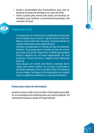COMO
ELABORAR
UM
PLANO
DE
NEGÓCIOS
37
•	 Avalie a proximidade dos fornecedores, pois isso in-
fluencia no prazo de entrega e no custo do frete;
•	 Visite o ponto pelo menos três vezes, em horários al-
ternados, para verificar o movimento de pessoas e de
veículos no local.
Fique de olho
•	 A compra de um imóvel para a instalação da empresa
é uma opção pouco comum. Agindo assim, você imo-
biliza a maior parte dos recursos, comprometendo os
valores destinados para capital de giro.
•	 Escolha a localização em função do tipo de empreen-
dimento. Você pode querer montar um bar em um es-
paço que você já tem disponível. Cuidado, pois poderá
forçar o negócio em um local inapropriado. Se você
já possui o local, encontre o negócio mais adequado
para ele.
•	 Caso alugue um imóvel, não feche o contrato de lo-
cação sem antes verificar se, no local é permitida a
atividade desejada. Essa consulta é feita na Prefeitura
de sua cidade. Verifique se há implicações em órgãos
como a vigilância sanitária e o corpo de bombeiros.
Roteiro para coleta de informações
Levante como e onde você irá obter informações para defi-
nir as estratégias de marketing para seu futuro negócio. Se
necessário busque a ajuda de especialistas.
 