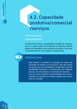 COMO
ELABORAR
UM
PLANO
DE
NEGÓCIOS
40
4.2. Capacidade
produtiva/comercial
/serviços
O que é e como fazer
É importante estimar a capacidade instalada da empresa,
isto é, o quanto pode ser produzido ou quantos clientes
podem ser atendidos com a estrutura existente. Com isso,
é possível diminuir a ociosidade e o desperdício.
Fique de olho
•	 Seja realista e considere na projeção do volume de
produção, de vendas ou de serviços: o tipo de produto
ou serviço, as suas instalações e maquinário, sua dis-
ponibilidade financeira, o fornecimento de matérias-
primas e ou mercadorias e o tamanho do mercado.
•	 Leve em conta, também, a sazonalidade, isto é, as os-
cilações do mercado, em função daquilo que irá pro-
duzir ou revender.
 